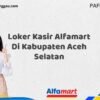 Loker Kasir Alfamart Di Kabupaten Aceh Selatan Tahun 2025