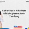 Loker Kasir Alfamart Di Kabupaten Aceh Tamiang Tahun 2025 (Ambil Kesempatan Ini, Daftar Sekarang)