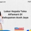 Loker Kepala Toko Alfamart Di Kabupaten Aceh Jaya Tahun 2025 (Lamar Sekarang dan Jangan Tunda)