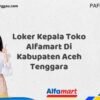 Loker Kepala Toko Alfamart Di Kabupaten Aceh Tenggara Tahun 2025 (Lamar Sekarang atau Menyesal Kemudian)