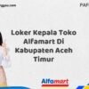 Loker Kepala Toko Alfamart Di Kabupaten Aceh Timur Tahun 2025 (Pendaftaran Telah Dibuka)