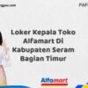 Loker Kepala Toko Alfamart Di Kabupaten Seram Bagian Timur Tahun 2025 (Pendaftaran Dibuka Sekarang)