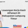Lowongan Kerja Kasir Alfamart Di Kabupaten Lampung Timur Tahun 2025 (Apply Now)
