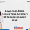Lowongan Kerja Kepala Toko Alfamart Di Kabupaten Aceh Jaya Tahun 2025 (Pendaftaran Terbuka, Segera Daftar)