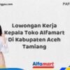 Lowongan Kerja Kepala Toko Alfamart Di Kabupaten Aceh Tamiang Tahun 2025 (Segera Daftar Sebelum Tutup)