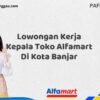 Lowongan Kerja Kepala Toko Alfamart Di Kota Banjar Tahun 2025 (Ambil Kesempatan, Daftar Sekarang)