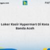 Loker Kasir Hypermart Di Kota Banda Aceh Tahun 2026 (Jangan Sampai Kehabisan, Daftar Sekarang)